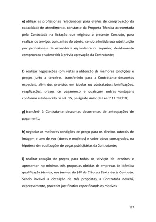 117
e) utilizar os profissionais relacionados para efeitos de comprovação da
capacidade de atendimento, constante da Proposta Técnica apresentada
pela Contratada na licitação que originou o presente Contrato, para
realizar os serviços constantes do objeto, sendo admitida sua substituição
por profissionais de experiência equivalente ou superior, devidamente
comprovada e submetida à prévia aprovação da Contratante;
f) realizar negociações com vistas à obtenção de melhores condições e
preços junto a terceiros, transferindo para a Contratante descontos
especiais, além dos previstos em tabelas ou contratados; bonificações,
reaplicações, prazos de pagamento e quaisquer outras vantagens
conforme estabelecido no art. 15, parágrafo único da Lei n° 12.232/10;
g) transferir à Contratante descontos decorrentes de antecipações de
pagamento;
h) negociar as melhores condições de preço para os direitos autorais de
imagem e som de voz (atores e modelos) e sobre obras consagradas, na
hipótese de reutilizações de peças publicitárias da Contratante;
i) realizar cotação de preços para todos os serviços de terceiros e
apresentar, no mínimo, três propostas obtidas de empresas de idêntica
qualificação técnica, nos termos do §4º da Cláusula Sexta deste Contrato.
Sendo inviável a obtenção de três propostas, a Contratada deverá,
expressamente, proceder justificativa especificando os motivos;
 