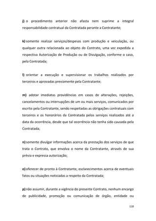 118
j) o procedimento anterior não afasta nem suprime a integral
responsabilidade contratual da Contratada perante a Contratante;
k) somente realizar serviços/despesas com produção e veiculação, ou
qualquer outra relacionada ao objeto do Contrato, uma vez expedida a
respectiva Autorização de Produção ou de Divulgação, conforme o caso,
pela Contratada;
l) orientar a execução e supervisionar os trabalhos realizados por
terceiros e aprovadas previamente pela Contratante;
m) adotar imediatas providências em casos de alterações, rejeições,
cancelamentos ou interrupções de um ou mais serviços, comunicados por
escrito pela Contratante, sendo respeitadas as obrigações contratuais com
terceiros e os honorários da Contratada pelos serviços realizados até a
data da ocorrência, desde que tal ocorrência não tenha sido causada pela
Contratada;
n) somente divulgar informações acerca da prestação dos serviços de que
trata o Contrato, que envolva o nome da Contratante, através de sua
prévia e expressa autorização;
o) oferecer de pronto à Contratante, esclarecimentos acerca de eventuais
fatos ou situações noticiadas a respeito da Contratada;
p) não assumir, durante a vigência do presente Contrato, nenhum encargo
de publicidade, promoção ou comunicação de órgão, entidade ou
 
