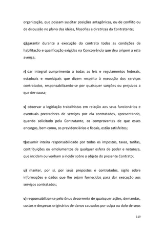 119
organização, que possam suscitar posições antagônicas, ou de conflito ou
de discussão no plano das idéias, filosofias e diretrizes da Contratante;
q) garantir durante a execução do contrato todas as condições de
habilitação e qualificação exigidas na Concorrência que deu origem a esta
avença;
r) dar integral cumprimento a todas as leis e regulamentos federais,
estaduais e municipais que dizem respeito à execução dos serviços
contratados, responsabilizando-se por quaisquer sanções ou prejuízos a
que der causa;
s) observar a legislação trabalhistas em relação aos seus funcionários e
eventuais prestadores de serviços por ela contratados, apresentando,
quando solicitado pela Contratante, os comprovantes de que esses
encargos, bem como, os previdenciários e fiscais, estão satisfeitos;
t)assumir inteira responsabilidade por todos os impostos, taxas, tarifas,
contribuições ou emolumentos de qualquer esfera de poder e natureza,
que incidam ou venham a incidir sobre o objeto do presente Contrato;
u) manter, por si, por seus prepostos e contratados, sigilo sobre
informações e dados que lhe sejam fornecidos para dar execução aos
serviços contratados;
v) responsabilizar-se pelo ônus decorrente de quaisquer ações, demandas,
custos e despesas originários de danos causados por culpa ou dolo de seus
 