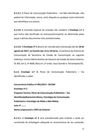 12
6.1.2.7. O Plano de Comunicação Publicitária – Via Não Identificada -não
poderá ter informação, marca, sinal, etiqueta ou qualquer outro elemento
que identifique sua autoria.
6.1.2.8. A Comissão Especial de Licitação não receberá o Envelope n.º 1
que tenha sido danificado no manuseio/transporte ou deformado pelas
peças e demais documentos nele acondicionados.
6.1.2.9. O Envelope nº 1 deverá ser retirado pela interessada até dia 18 de
agosto de 2017, no horário das 13 às 18 horas, na Gerência do Sistema de
Comunicação da Secretaria de Estado de Comunicação no seguinte
endereço: Centro Administrativo do Governo do Estado de Santa Catarina,
SC 401, km 5, nº 4600, Bloco III, 1º andar, Saco Grande II, Florianópolis/SC.
6.1.3. Envelope n.º 2: Plano de Comunicação Publicitária – Via
Identificada, a saber:
Concorrência Pública nº 001/2017– SECOM
Envelope nº 2
Proposta Técnica: Plano de Comunicação Publicitária – Via
Identificada(Raciocínio Básico, Estratégia de Comunicação
Publicitária e Estratégia de Mídia e Não Mídia)
Lote nº .......
Nome empresarial e CNPJ da licitante
6.1.3.1. O Envelope nº 2 será providenciado pela licitante e pode ser
constituído de embalagem adequada às características de seu conteúdo,
 
