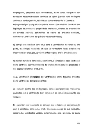 120
empregados, prepostos e/ou contratados, assim como, obrigar-se por
quaisquer responsabilidades advindas de ações judiciais que lhe sejam
atribuídas por força de lei, relativas ao cumprimento deste Contrato;
w)responder por qualquer ação judicial movida por terceiros com base em
legislação de proteção à propriedade intelectual, direitos de propriedade
ou direitos autorais, pertinentes ao objeto do presente Contrato,
eximindo a Contratante de qualquer responsabilidade;
x) corrigir ou substituir sem ônus para o Contratante, no total ou em
parte, os serviços realizados em que se verificarem vícios, defeitos ou
incorreções de execução, apurados antes da peça entrar em veiculação;
y) manter durante o período de, no mínimo, 5 (cinco) anos após a extinção
deste contrato, acervo probatório da totalidade dos serviços prestados e
das peças publicitárias produzidas.
11.2. Constituem obrigações do Contratante, além daquelas previstas
neste Contrato ou dele provenientes:
a) cumprir, dentro dos limites legais, com os compromissos financeiros
ajustados com a Contratada, bem como com os compromissos junto aos
veículos;
b) autorizar expressamente os serviços que estejam em conformidade
com o solicitado, bem como, emitir orientação acerca da sua execução,
ressalvadas solicitações verbais, determinadas pela urgência, as quais
 