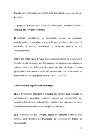 121
deverão ser confirmadas por escrito pela Contratante, no prazo de três
dias úteis;
c) propiciar à Contratada todas as informações necessárias para a
execução dos serviços solicitados;
d) notificar formalmente a Contratada acerca de quaisquer
irregularidades constatadas na execução do contrato, assim como da
incidência de multas, penalidades ou quaisquer débitos de sua
responsabilidade;
e) abrir site próprio para divulgar a execução do Contrato na Internet, dele
fazendo constar os nomes dos fornecedores de serviços especializados e
veículos, bem como valores a eles pagos por tipo de serviço e meio,
garantindo o livre acesso a quaisquer interessados, um cumprimento ao
disposto no art. 16 e parágrafo único da Lei n° 12.232/10.
Cláusula Décima Segunda - Da Fiscalização
12.1. A Contratante fiscalizará a execução dos serviços cuja execução foi
expressamente autorizada, inclusive, quanto ao cumprimento das
especificações técnicas, cabendo-lhe rejeitá-los no todo ou em parte,
quando não corresponderem ao desejado ou solicitado.
12.2. A fiscalização dos serviços, objeto do presente Contrato, será
exercida pela Diretoria de Divulgação da Secretaria de Estado de
Comunicação.
 