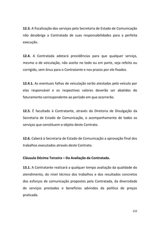 122
12.3. A fiscalização dos serviços pela Secretaria de Estado de Comunicação
não desobriga a Contratada de suas responsabilidades para a perfeita
execução.
12.4. A Contratada adotará providências para que qualquer serviço,
mesmo o de veiculação, não aceito no todo ou em parte, seja refeito ou
corrigido, sem ônus para o Contratante e nos prazos por ele fixados.
12.4.1. As eventuais falhas de veiculação serão atestadas pelo veículo por
elas responsável e os respectivos valores deverão ser abatidos do
faturamento correspondente ao período em que ocorrerão.
12.5. É facultado à Contratante, através da Diretoria de Divulgação da
Secretaria de Estado de Comunicação, o acompanhamento de todos os
serviços que constituem o objeto deste Contrato.
12.6. Caberá à Secretaria de Estado de Comunicação a aprovação final dos
trabalhos executados através deste Contrato.
Cláusula Décima Terceira – Da Avaliação da Contratada.
13.1. A Contratante realizará a qualquer tempo avaliação da qualidade do
atendimento, do nível técnico dos trabalhos e dos resultados concretos
dos esforços de comunicação propostos pela Contratada, da diversidade
de serviços prestados e benefícios advindos da política de preços
praticada.
 