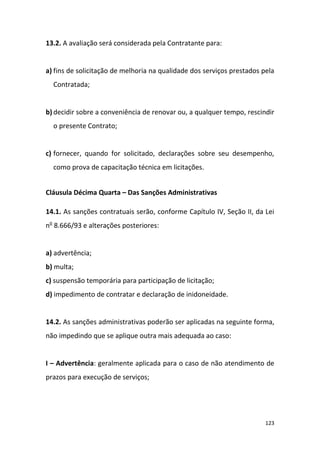 123
13.2. A avaliação será considerada pela Contratante para:
a) fins de solicitação de melhoria na qualidade dos serviços prestados pela
Contratada;
b) decidir sobre a conveniência de renovar ou, a qualquer tempo, rescindir
o presente Contrato;
c) fornecer, quando for solicitado, declarações sobre seu desempenho,
como prova de capacitação técnica em licitações.
Cláusula Décima Quarta – Das Sanções Administrativas
14.1. As sanções contratuais serão, conforme Capítulo IV, Seção II, da Lei
no
8.666/93 e alterações posteriores:
a) advertência;
b) multa;
c) suspensão temporária para participação de licitação;
d) impedimento de contratar e declaração de inidoneidade.
14.2. As sanções administrativas poderão ser aplicadas na seguinte forma,
não impedindo que se aplique outra mais adequada ao caso:
I – Advertência: geralmente aplicada para o caso de não atendimento de
prazos para execução de serviços;
 