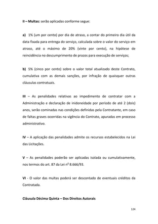 124
II – Multas: serão aplicadas conforme segue:
a) 1% (um por cento) por dia de atraso, a contar do primeiro dia útil da
data fixada para entrega do serviço, calculada sobre o valor do serviço em
atraso, até o máximo de 20% (vinte por cento), na hipótese de
reincidência no descumprimento de prazos para execução de serviços;
b) 5% (cinco por cento) sobre o valor total atualizado deste Contrato,
cumulativa com as demais sanções, por infração de quaisquer outras
cláusulas contratuais.
III – As penalidades relativas ao impedimento de contratar com a
Administração e declaração de inidoneidade por período de até 2 (dois)
anos, serão cominadas nas condições definidas pela Contratante, em caso
de faltas graves ocorridas na vigência do Contrato, apuradas em processo
administrativo.
IV – A aplicação das penalidades admite os recursos estabelecidos na Lei
das Licitações.
V – As penalidades poderão ser aplicadas isolada ou cumulativamente,
nos termos do art. 87 da Lei no
8.666/93.
VI - O valor das multas poderá ser descontado de eventuais créditos da
Contratada.
Cláusula Décima Quinta – Dos Direitos Autorais
 