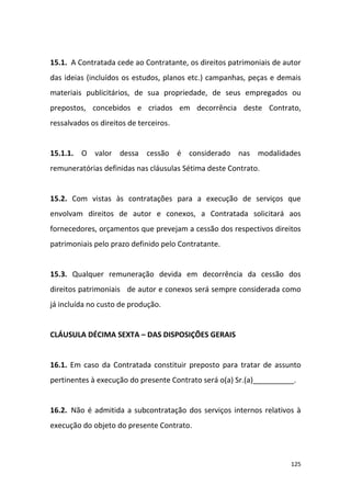 125
15.1. A Contratada cede ao Contratante, os direitos patrimoniais de autor
das ideias (incluídos os estudos, planos etc.) campanhas, peças e demais
materiais publicitários, de sua propriedade, de seus empregados ou
prepostos, concebidos e criados em decorrência deste Contrato,
ressalvados os direitos de terceiros.
15.1.1. O valor dessa cessão é considerado nas modalidades
remuneratórias definidas nas cláusulas Sétima deste Contrato.
15.2. Com vistas às contratações para a execução de serviços que
envolvam direitos de autor e conexos, a Contratada solicitará aos
fornecedores, orçamentos que prevejam a cessão dos respectivos direitos
patrimoniais pelo prazo definido pelo Contratante.
15.3. Qualquer remuneração devida em decorrência da cessão dos
direitos patrimoniais de autor e conexos será sempre considerada como
já incluída no custo de produção.
CLÁUSULA DÉCIMA SEXTA – DAS DISPOSIÇÕES GERAIS
16.1. Em caso da Contratada constituir preposto para tratar de assunto
pertinentes à execução do presente Contrato será o(a) Sr.(a)__________.
16.2. Não é admitida a subcontratação dos serviços internos relativos à
execução do objeto do presente Contrato.
 