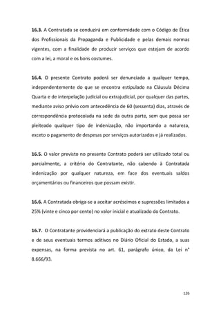 126
16.3. A Contratada se conduzirá em conformidade com o Código de Ética
dos Profissionais da Propaganda e Publicidade e pelas demais normas
vigentes, com a finalidade de produzir serviços que estejam de acordo
com a lei, a moral e os bons costumes.
16.4. O presente Contrato poderá ser denunciado a qualquer tempo,
independentemente do que se encontra estipulado na Cláusula Décima
Quarta e de interpelação judicial ou extrajudicial, por qualquer das partes,
mediante aviso prévio com antecedência de 60 (sessenta) dias, através de
correspondência protocolada na sede da outra parte, sem que possa ser
pleiteado qualquer tipo de indenização, não importando a natureza,
exceto o pagamento de despesas por serviços autorizados e já realizados.
16.5. O valor previsto no presente Contrato poderá ser utilizado total ou
parcialmente, a critério do Contratante, não cabendo à Contratada
indenização por qualquer natureza, em face dos eventuais saldos
orçamentários ou financeiros que possam existir.
16.6. A Contratada obriga-se a aceitar acréscimos e supressões limitados a
25% (vinte e cinco por cento) no valor inicial e atualizado do Contrato.
16.7. O Contratante providenciará a publicação do extrato deste Contrato
e de seus eventuais termos aditivos no Diário Oficial do Estado, a suas
expensas, na forma prevista no art. 61, parágrafo único, da Lei n°
8.666/93.
 