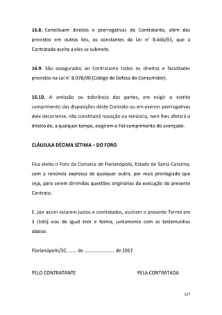 127
16.8. Constituem direitos e prerrogativas do Contratante, além dos
previstos em outras leis, os constantes da Lei n° 8.666/93, que a
Contratada aceita a eles se submete.
16.9. São assegurados ao Contratante todos os direitos e faculdades
previstos na Lei n° 8.078/90 (Código de Defesa do Consumidor).
16.10. A omissão ou tolerância das partes, em exigir o estrito
cumprimento das disposições deste Contrato ou em exercer prerrogativas
dele decorrente, não constituirá novação ou renúncia, nem lhes afetará o
direito de, a qualquer tempo, exigirem o fiel cumprimento do avençado.
CLÁUSULA DÉCIMA SÉTIMA – DO FORO
Fica eleito o Foro da Comarca de Florianópolis, Estado de Santa Catarina,
com a renúncia expressa de qualquer outro, por mais privilegiado que
seja, para serem dirimidas questões originárias da execução do presente
Contrato.
E, por assim estarem justos e contratados, assinam o presente Termo em
3 (três) vias de igual teor e forma, juntamente com as testemunhas
abaixo.
Florianópolis/SC, ...... de ....................... de 2017
PELO CONTRATANTE PELA CONTRATADA
 
