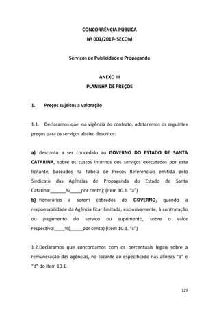 129
CONCORRÊNCIA PÚBLICA
Nº 001/2017- SECOM
Serviços de Publicidade e Propaganda
ANEXO III
PLANILHA DE PREÇOS
1. Preços sujeitos a valoração
1.1. Declaramos que, na vigência do contrato, adotaremos os seguintes
preços para os serviços abaixo descritos:
a) desconto a ser concedido ao GOVERNO DO ESTADO DE SANTA
CATARINA, sobre os custos internos dos serviços executados por esta
licitante, baseados na Tabela de Preços Referenciais emitida pelo
Sindicato das Agências de Propaganda do Estado de Santa
Catarina:______%(____por cento); (item 10.1. “a”)
b) honorários a serem cobrados do GOVERNO, quando a
responsabilidade da Agência ficar limitada, exclusivamente, à contratação
ou pagamento do serviço ou suprimento, sobre o valor
respectivo:____%(_____por cento) (item 10.1. “c”)
1.2.Declaramos que concordamos com os percentuais legais sobre a
remuneração das agências, no tocante ao especificado nas alíneas “b” e
“d” do item 10.1.
 