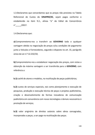 130
1.3.Declaramos que concordamos que os preços não previstos na Tabela
Referencial de Custos do SINAPRO/SC, sejam pagos conforme o
estabelecido no item 9.2., alínea “a” do Edital de Concorrência
n°_____/2017.
1.4.Declaramos que:
a) Comprometemo-nos a transferir ao GOVERNO toda e qualquer
vantagem obtida na negociação de preços e/ou condições de pagamento
junto a Veículos e Fornecedores, segundo o disposto no art. 15, parágrafo
único da Lei n.º 12.232/10;
b) Comprometemo-nos a estabelecer negociação dos preços, com vistas a
obtenção da máxima vantagem a ser transferida para o GOVERNO, com
referência a:
b.1) cachê de atores e modelos, na reutilização de peças publicitárias;
b.2) custos de serviços especiais, tais como planejamento e execução de
pesquisas, produção e execução técnica de peças e projetos publicitários,
criação e desenvolvimento de formas inovadoras de comunicação
publicitária em consonância com novas tecnologias e demais necessários à
prestação de serviços;
b.3) valor originário de direitos autorais sobre obras consagradas,
incorporadas a peças, a ser pago na reutilização das peças.
 