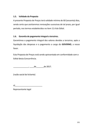 131
1.5. Validade da Proposta
A presente Proposta de Preços terá validade mínima de 60 (sessenta) dias,
sendo certo que aceitaremos renovações sucessivas de tal prazo, por igual
período, nos termos estabelecidos no item 11.4 do Edital.
1.6. Garantia de pagamento integral a terceiros.
Garantimos o pagamento integral dos valores devidos a terceiros, após a
liquidação das despesas e o pagamento a cargo do GOVERNO, a nosso
favor.
Esta Proposta de Preços está sendo apresentada em conformidade com o
Edital desta Concorrência.
______________, ____de_______de 2017.
(razão social da licitante)
a)_________________________
Representante legal
 