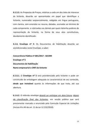 15
6.1.5.2. As Propostas de Preços, relativas a cada um dos lotes de interesse
da licitante, deverão ser apresentadas em papel que identifique a
licitante, numeradas seqüencialmente, redigidas em língua portuguesa,
com clareza, sem emendas ou rasuras, datadas, assinadas ao término de
cada componente e rubricadas nas demais por quem detenha poderes de
representação da licitante, na forma de seus atos constitutivos,
devidamente identificado.
6.1.6. Envelope nº 5: Os Documentos de Habilitação deverão ser
acondicionados neste Envelope, a saber:
Concorrência Pública nº 001/2017 - SECOM
Envelope nº 5
Documentos de Habilitação
Nome empresarial e CNPJ da licitante
6.1.6.1. O Envelope nº 5 será providenciado pela licitante e pode ser
constituído de embalagem adequada às características de seu conteúdo,
desde que inviolável quanto às informações de que trata, até sua
abertura.
6.1.6.2. O referido envelope deverá ser entregue em data futura, depois
da classificação final das licitantes, em sessão pública que será
previamente marcada e anunciada pela Comissão Especial de Licitações
(Incisos XI e XII do art. 11 da Lei 12.232/2010).
 