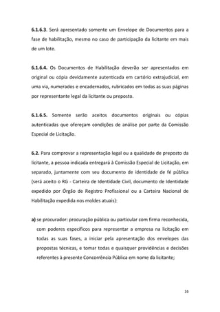 16
6.1.6.3. Será apresentado somente um Envelope de Documentos para a
fase de habilitação, mesmo no caso de participação da licitante em mais
de um lote.
6.1.6.4. Os Documentos de Habilitação deverão ser apresentados em
original ou cópia devidamente autenticada em cartório extrajudicial, em
uma via, numerados e encadernados, rubricados em todas as suas páginas
por representante legal da licitante ou preposto.
6.1.6.5. Somente serão aceitos documentos originais ou cópias
autenticadas que ofereçam condições de análise por parte da Comissão
Especial de Licitação.
6.2. Para comprovar a representação legal ou a qualidade de preposto da
licitante, a pessoa indicada entregará à Comissão Especial de Licitação, em
separado, juntamente com seu documento de identidade de fé pública
(será aceito o RG - Carteira de Identidade Civil, documento de Identidade
expedido por Órgão de Registro Profissional ou a Carteira Nacional de
Habilitação expedida nos moldes atuais):
a) se procurador: procuração pública ou particular com firma reconhecida,
com poderes específicos para representar a empresa na licitação em
todas as suas fases, a iniciar pela apresentação dos envelopes das
propostas técnicas, e tomar todas e quaisquer providências e decisões
referentes à presente Concorrência Pública em nome da licitante;
 