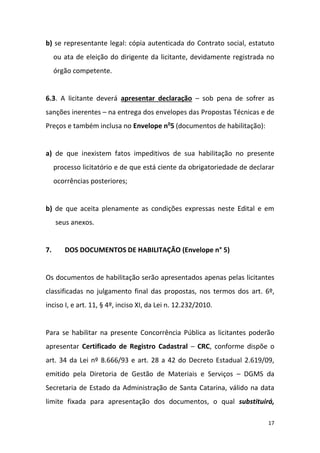 17
b) se representante legal: cópia autenticada do Contrato social, estatuto
ou ata de eleição do dirigente da licitante, devidamente registrada no
órgão competente.
6.3. A licitante deverá apresentar declaração – sob pena de sofrer as
sanções inerentes – na entrega dos envelopes das Propostas Técnicas e de
Preços e também inclusa no Envelope no
5 (documentos de habilitação):
a) de que inexistem fatos impeditivos de sua habilitação no presente
processo licitatório e de que está ciente da obrigatoriedade de declarar
ocorrências posteriores;
b) de que aceita plenamente as condições expressas neste Edital e em
seus anexos.
7. DOS DOCUMENTOS DE HABILITAÇÃO (Envelope n° 5)
Os documentos de habilitação serão apresentados apenas pelas licitantes
classificadas no julgamento final das propostas, nos termos dos art. 6º,
inciso I, e art. 11, § 4º, inciso XI, da Lei n. 12.232/2010.
Para se habilitar na presente Concorrência Pública as licitantes poderão
apresentar Certificado de Registro Cadastral – CRC, conforme dispõe o
art. 34 da Lei nº 8.666/93 e art. 28 a 42 do Decreto Estadual 2.619/09,
emitido pela Diretoria de Gestão de Materiais e Serviços – DGMS da
Secretaria de Estado da Administração de Santa Catarina, válido na data
limite fixada para apresentação dos documentos, o qual substituirá,
 