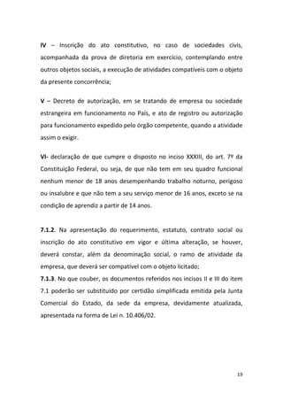 19
IV – Inscrição do ato constitutivo, no caso de sociedades civis,
acompanhada da prova de diretoria em exercício, contemplando entre
outros objetos sociais, a execução de atividades compatíveis com o objeto
da presente concorrência;
V – Decreto de autorização, em se tratando de empresa ou sociedade
estrangeira em funcionamento no País, e ato de registro ou autorização
para funcionamento expedido pelo órgão competente, quando a atividade
assim o exigir.
VI- declaração de que cumpre o disposto no inciso XXXIII, do art. 7º da
Constituição Federal, ou seja, de que não tem em seu quadro funcional
nenhum menor de 18 anos desempenhando trabalho noturno, perigoso
ou insalubre e que não tem a seu serviço menor de 16 anos, exceto se na
condição de aprendiz a partir de 14 anos.
7.1.2. Na apresentação do requerimento, estatuto, contrato social ou
inscrição do ato constitutivo em vigor e última alteração, se houver,
deverá constar, além da denominação social, o ramo de atividade da
empresa, que deverá ser compatível com o objeto licitado;
7.1.3. No que couber, os documentos referidos nos incisos II e III do item
7.1 poderão ser substituído por certidão simplificada emitida pela Junta
Comercial do Estado, da sede da empresa, devidamente atualizada,
apresentada na forma de Lei n. 10.406/02.
 