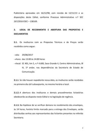 2
Publicitária aprovadas em 16/12/98, com revisão de 12/11/13 e as
disposições deste Edital, conforme Processo Administrativo n.º SEC
267/2016 ESEC – 138169.
2. LOCAL DE RECEBIMENTO E ABERTURA DAS PROPOSTAS E
DOCUMENTOS
2.1. Os invólucros com as Propostas Técnicas e de Preços serão
recebidos como segue:
dia: 29/08/2017
hora: das 13:00 às 14:00 horas
local: SC 401, km 5, n.º 4.600, Saco Grande II, Centro Administrativo, Bl
III, 1º andar, nas dependências da Secretaria de Estado de
Comunicação.
2.1.1. Se não houver expediente nessa data, os invólucros serão recebidos
no primeiro dia útil subseqüente, no mesmo horário e local.
2.1.2. A abertura dos invólucros e demais procedimentos licitatórios
obedecerão ao disposto neste Edital e na legislação de regência.
2.1.3. Na hipótese de se verificar demora no recebimento dos envelopes,
às 14 horas, horário limite marcado para a entrega dos Envelopes, serão
distribuídas senhas aos representantes das licitantes presentes na referida
Secretaria.
 