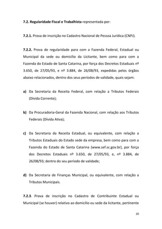 20
7.2. Regularidade Fiscal e Trabalhista representada por:
7.2.1. Prova de inscrição no Cadastro Nacional de Pessoa Jurídica (CNPJ).
7.2.2. Prova de regularidade para com a Fazenda Federal, Estadual ou
Municipal da sede ou domicílio da Licitante, bem como para com a
Fazenda do Estado de Santa Catarina, por força dos Decretos Estaduais nº
3.650, de 27/05/93, e nº 3.884, de 26/08/93, expedidas pelos órgãos
abaixo relacionados, dentro dos seus períodos de validade, quais sejam:
a) Da Secretaria da Receita Federal, com relação a Tributos Federais
(Dívida Corrente);
b) Da Procuradoria-Geral da Fazenda Nacional, com relação aos Tributos
Federais (Dívida Ativa);
c) Da Secretaria da Receita Estadual, ou equivalente, com relação a
Tributos Estaduais do Estado sede da empresa, bem como para com a
Fazenda do Estado de Santa Catarina (www.sef.sc.gov.br), por força
dos Decretos Estaduais nº 3.650, de 27/05/93, e, nº 3.884, de
26/08/93; dentro do seu período de validade;
d) Da Secretaria de Finanças Municipal, ou equivalente, com relação a
Tributos Municipais.
7.2.3. Prova de inscrição no Cadastro de Contribuinte Estadual ou
Municipal (se houver) relativo ao domicílio ou sede da licitante, pertinente
 