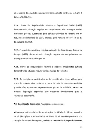 21
ao seu ramo de atividade e compatível com o objeto contratual (art. 29, II,
da Lei nº 8.666/93).
7.2.4. Prova de Regularidade relativa a Seguridade Social (INSS),
demonstrando situação regular no cumprimento dos encargos sociais
instituídos por lei, substituída pela certidão prevista na Portaria MF nº
358, de 5 de setembro de 2014, alterada pela Portaria MF nº 443, de 17
de outubro de 2014.
7.2.5. Prova de Regularidade relativa ao Fundo de Garantia por Tempo de
Serviço (FGTS), demonstrando situação regular no cumprimento dos
encargos sociais instituídos por lei.
7.2.6. Prova de Regularidade relativa a Débitos Trabalhistas (CNDT),
demonstrando situação regular junto a Justiça do Trabalho.
7.2.7. As certidões e certificados serão considerados como válidos pelo
prazo de noventa dias contados a partir da data da respectiva emissão,
quando não apresentar expressamente prazo de validade, exceto se
indicada legislação específica que disponha diversamente para o
respectivo documento.
7.3. Qualificação Econômico-Financeira, constante de:
a) balanço patrimonial e demonstrações contábeis do último exercício
social, já exigíveis e apresentados na forma da lei, que comprovem a boa
situação financeira da empresa, vedada a sua substituição por balancetes
 