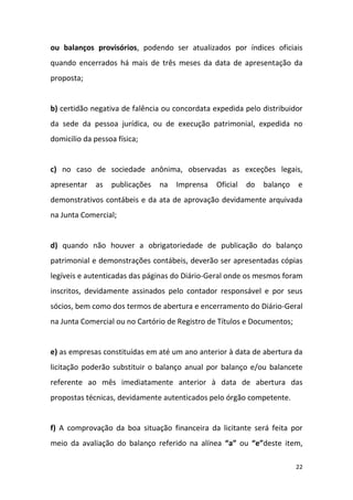 22
ou balanços provisórios, podendo ser atualizados por índices oficiais
quando encerrados há mais de três meses da data de apresentação da
proposta;
b) certidão negativa de falência ou concordata expedida pelo distribuidor
da sede da pessoa jurídica, ou de execução patrimonial, expedida no
domicilio da pessoa física;
c) no caso de sociedade anônima, observadas as exceções legais,
apresentar as publicações na Imprensa Oficial do balanço e
demonstrativos contábeis e da ata de aprovação devidamente arquivada
na Junta Comercial;
d) quando não houver a obrigatoriedade de publicação do balanço
patrimonial e demonstrações contábeis, deverão ser apresentadas cópias
legíveis e autenticadas das páginas do Diário-Geral onde os mesmos foram
inscritos, devidamente assinados pelo contador responsável e por seus
sócios, bem como dos termos de abertura e encerramento do Diário-Geral
na Junta Comercial ou no Cartório de Registro de Títulos e Documentos;
e) as empresas constituídas em até um ano anterior à data de abertura da
licitação poderão substituir o balanço anual por balanço e/ou balancete
referente ao mês imediatamente anterior à data de abertura das
propostas técnicas, devidamente autenticados pelo órgão competente.
f) A comprovação da boa situação financeira da licitante será feita por
meio da avaliação do balanço referido na alínea “a” ou “e”deste item,
 