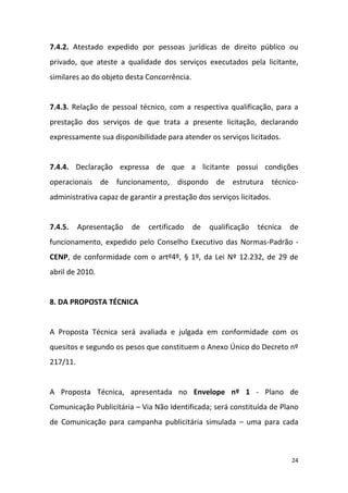 24
7.4.2. Atestado expedido por pessoas jurídicas de direito público ou
privado, que ateste a qualidade dos serviços executados pela licitante,
similares ao do objeto desta Concorrência.
7.4.3. Relação de pessoal técnico, com a respectiva qualificação, para a
prestação dos serviços de que trata a presente licitação, declarando
expressamente sua disponibilidade para atender os serviços licitados.
7.4.4. Declaração expressa de que a licitante possui condições
operacionais de funcionamento, dispondo de estrutura técnico-
administrativa capaz de garantir a prestação dos serviços licitados.
7.4.5. Apresentação de certificado de qualificação técnica de
funcionamento, expedido pelo Conselho Executivo das Normas-Padrão -
CENP, de conformidade com o artº4º, § 1º, da Lei Nº 12.232, de 29 de
abril de 2010.
8. DA PROPOSTA TÉCNICA
A Proposta Técnica será avaliada e julgada em conformidade com os
quesitos e segundo os pesos que constituem o Anexo Único do Decreto nº
217/11.
A Proposta Técnica, apresentada no Envelope nº 1 - Plano de
Comunicação Publicitária – Via Não Identificada; será constituída de Plano
de Comunicação para campanha publicitária simulada – uma para cada
 