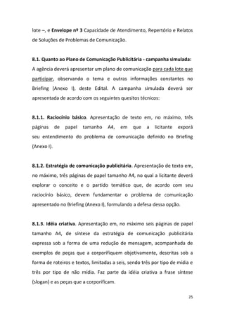 25
lote –, e Envelope nº 3 Capacidade de Atendimento, Repertório e Relatos
de Soluções de Problemas de Comunicação.
8.1. Quanto ao Plano de Comunicação Publicitária - campanha simulada:
A agência deverá apresentar um plano de comunicação para cada lote que
participar, observando o tema e outras informações constantes no
Briefing (Anexo I), deste Edital. A campanha simulada deverá ser
apresentada de acordo com os seguintes quesitos técnicos:
8.1.1. Raciocínio básico. Apresentação de texto em, no máximo, três
páginas de papel tamanho A4, em que a licitante exporá
seu entendimento do problema de comunicação definido no Briefing
(Anexo I).
8.1.2. Estratégia de comunicação publicitária. Apresentação de texto em,
no máximo, três páginas de papel tamanho A4, no qual a licitante deverá
explorar o conceito e o partido temático que, de acordo com seu
raciocínio básico, devem fundamentar o problema de comunicação
apresentado no Briefing (Anexo I), formulando a defesa dessa opção.
8.1.3. Idéia criativa. Apresentação em, no máximo seis páginas de papel
tamanho A4, de síntese da estratégia de comunicação publicitária
expressa sob a forma de uma redução de mensagem, acompanhada de
exemplos de peças que a corporifiquem objetivamente, descritas sob a
forma de roteiros e textos, limitadas a seis, sendo três por tipo de mídia e
três por tipo de não mídia. Faz parte da idéia criativa a frase síntese
(slogan) e as peças que a corporificam.
 