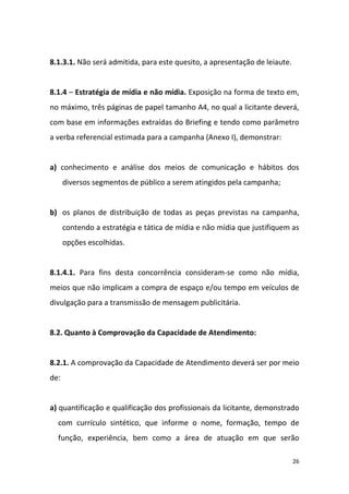 26
8.1.3.1. Não será admitida, para este quesito, a apresentação de leiaute.
8.1.4 – Estratégia de mídia e não mídia. Exposição na forma de texto em,
no máximo, três páginas de papel tamanho A4, no qual a licitante deverá,
com base em informações extraídas do Briefing e tendo como parâmetro
a verba referencial estimada para a campanha (Anexo I), demonstrar:
a) conhecimento e análise dos meios de comunicação e hábitos dos
diversos segmentos de público a serem atingidos pela campanha;
b) os planos de distribuição de todas as peças previstas na campanha,
contendo a estratégia e tática de mídia e não mídia que justifiquem as
opções escolhidas.
8.1.4.1. Para fins desta concorrência consideram-se como não mídia,
meios que não implicam a compra de espaço e/ou tempo em veículos de
divulgação para a transmissão de mensagem publicitária.
8.2. Quanto à Comprovação da Capacidade de Atendimento:
8.2.1. A comprovação da Capacidade de Atendimento deverá ser por meio
de:
a) quantificação e qualificação dos profissionais da licitante, demonstrado
com currículo sintético, que informe o nome, formação, tempo de
função, experiência, bem como a área de atuação em que serão
 