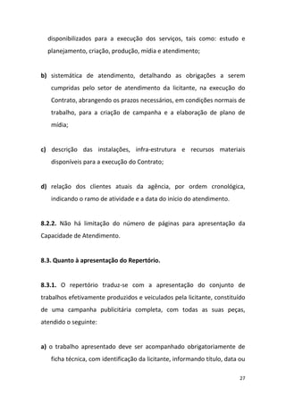 27
disponibilizados para a execução dos serviços, tais como: estudo e
planejamento, criação, produção, mídia e atendimento;
b) sistemática de atendimento, detalhando as obrigações a serem
cumpridas pelo setor de atendimento da licitante, na execução do
Contrato, abrangendo os prazos necessários, em condições normais de
trabalho, para a criação de campanha e a elaboração de plano de
mídia;
c) descrição das instalações, infra-estrutura e recursos materiais
disponíveis para a execução do Contrato;
d) relação dos clientes atuais da agência, por ordem cronológica,
indicando o ramo de atividade e a data do início do atendimento.
8.2.2. Não há limitação do número de páginas para apresentação da
Capacidade de Atendimento.
8.3. Quanto à apresentação do Repertório.
8.3.1. O repertório traduz-se com a apresentação do conjunto de
trabalhos efetivamente produzidos e veiculados pela licitante, constituído
de uma campanha publicitária completa, com todas as suas peças,
atendido o seguinte:
a) o trabalho apresentado deve ser acompanhado obrigatoriamente de
ficha técnica, com identificação da licitante, informando título, data ou
 