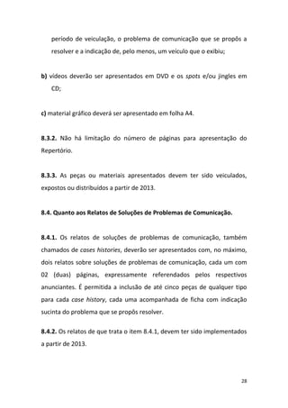28
período de veiculação, o problema de comunicação que se propôs a
resolver e a indicação de, pelo menos, um veículo que o exibiu;
b) vídeos deverão ser apresentados em DVD e os spots e/ou jingles em
CD;
c) material gráfico deverá ser apresentado em folha A4.
8.3.2. Não há limitação do número de páginas para apresentação do
Repertório.
8.3.3. As peças ou materiais apresentados devem ter sido veiculados,
expostos ou distribuídos a partir de 2013.
8.4. Quanto aos Relatos de Soluções de Problemas de Comunicação.
8.4.1. Os relatos de soluções de problemas de comunicação, também
chamados de cases histories, deverão ser apresentados com, no máximo,
dois relatos sobre soluções de problemas de comunicação, cada um com
02 (duas) páginas, expressamente referendados pelos respectivos
anunciantes. É permitida a inclusão de até cinco peças de qualquer tipo
para cada case history, cada uma acompanhada de ficha com indicação
sucinta do problema que se propôs resolver.
8.4.2. Os relatos de que trata o item 8.4.1, devem ter sido implementados
a partir de 2013.
 