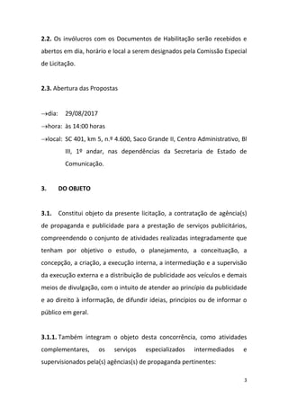 3
2.2. Os invólucros com os Documentos de Habilitação serão recebidos e
abertos em dia, horário e local a serem designados pela Comissão Especial
de Licitação.
2.3. Abertura das Propostas
dia: 29/08/2017
hora: às 14:00 horas
local: SC 401, km 5, n.º 4.600, Saco Grande II, Centro Administrativo, Bl
III, 1º andar, nas dependências da Secretaria de Estado de
Comunicação.
3. DO OBJETO
3.1. Constitui objeto da presente licitação, a contratação de agência(s)
de propaganda e publicidade para a prestação de serviços publicitários,
compreendendo o conjunto de atividades realizadas integradamente que
tenham por objetivo o estudo, o planejamento, a conceituação, a
concepção, a criação, a execução interna, a intermediação e a supervisão
da execução externa e a distribuição de publicidade aos veículos e demais
meios de divulgação, com o intuito de atender ao princípio da publicidade
e ao direito à informação, de difundir ideias, princípios ou de informar o
público em geral.
3.1.1. Também integram o objeto desta concorrência, como atividades
complementares, os serviços especializados intermediados e
supervisionados pela(s) agências(s) de propaganda pertinentes:
 
