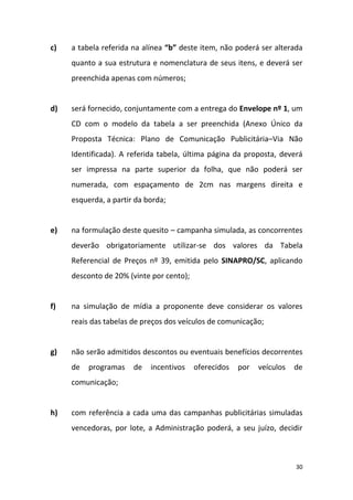 30
c) a tabela referida na alínea “b” deste item, não poderá ser alterada
quanto a sua estrutura e nomenclatura de seus itens, e deverá ser
preenchida apenas com números;
d) será fornecido, conjuntamente com a entrega do Envelope nº 1, um
CD com o modelo da tabela a ser preenchida (Anexo Único da
Proposta Técnica: Plano de Comunicação Publicitária–Via Não
Identificada). A referida tabela, última página da proposta, deverá
ser impressa na parte superior da folha, que não poderá ser
numerada, com espaçamento de 2cm nas margens direita e
esquerda, a partir da borda;
e) na formulação deste quesito – campanha simulada, as concorrentes
deverão obrigatoriamente utilizar-se dos valores da Tabela
Referencial de Preços nº 39, emitida pelo SINAPRO/SC, aplicando
desconto de 20% (vinte por cento);
f) na simulação de mídia a proponente deve considerar os valores
reais das tabelas de preços dos veículos de comunicação;
g) não serão admitidos descontos ou eventuais benefícios decorrentes
de programas de incentivos oferecidos por veículos de
comunicação;
h) com referência a cada uma das campanhas publicitárias simuladas
vencedoras, por lote, a Administração poderá, a seu juízo, decidir
 