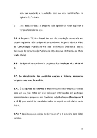 31
pela sua produção e veiculação, com ou sem modificações, na
vigência do Contrato;
i) será desclassificada a proposta que apresentar valor superior à
verba referencial do lote.
8.6. A Proposta Técnica deverá ter sua documentação numerada em
ordem seqüencial. Não será permitido sumário na Proposta Técnica: Plano
de Comunicação Publicitária–Via Não Identificada (Raciocínio Básico,
Estratégia de Comunicação Publicitária, Idéia Criativa e Estratégia de Mídia
e Não Mídia).
8.6.1. Será permitido sumário nas propostas dos Envelopes nº 3, nº 4 e nº
5.
8.7. Do atendimento das condições quando a licitante apresentar
proposta para mais de um lote:
8.7.1. É assegurado às licitantes o direito de apresentar Proposta Técnica
para um ou mais lotes em que estiverem interessadas em participar
apresentando as propostas em Envelopes individualizados (Envelope no
1
e nº 2), para cada lote, atendidos todos os requisitos estipulados neste
Edital.
8.7.2. A documentação contida no Envelope n.º 3 é a mesma para todos
os lotes.
 
