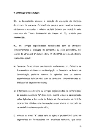 32
9. DO PREÇO DOS SERVIÇOS
9.1. A Contratante, durante o período de execução do Contrato
decorrente da presente Concorrência, pagará, pelos serviços internos
efetivamente prestados, o máximo de 80% (oitenta por cento) do valor
constante da Tabela Referencial de Preços nº 39, emitida pelo
SINAPRO/SC.
9.2. Os serviços especializados relacionados com as atividades
complementares à execução da campanha ou ação publicitária, nos
termos do §1o
do art. 2o
da Lei Federal nº 12.232/10, deverão obedecer a
exigências a seguir:
a) Somente fornecedores previamente cadastrados no Cadastro de
Fornecedores da Diretoria de Divulgação da Secretaria de Estado de
Comunicação poderão fornecer às agências bens ou serviços
especializados relacionados com as atividades complementares da
execução do objeto do Contrato;
b) O fornecimento de bens ou serviços especializados na conformidade
do previsto na alínea “a” deste item, exigirá sempre a apresentação
pelas Agências à Secretaria de Estado de Comunicação, de 3 (três)
orçamentos obtidos entre fornecedores que atuem no mercado do
ramo do fornecimento pretendido;
c) No caso da alínea “b” deste item, as agências procederão à coleta de
orçamentos de fornecedores em envelopes fechados, que serão
 