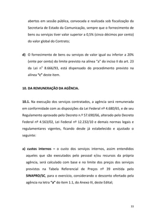 33
abertos em sessão pública, convocada e realizada sob fiscalização da
Secretaria de Estado da Comunicação, sempre que o fornecimento de
bens ou serviços tiver valor superior a 0,5% (cinco décimos por cento)
do valor global do Contrato;
d) O fornecimento de bens ou serviços de valor igual ou inferior a 20%
(vinte por cento) do limite previsto na alínea “a” do inciso II do art. 23
da Lei no
8.666/93, está dispensado do procedimento previsto na
alínea “c” deste item.
10. DA REMUNERAÇÃO DA AGÊNCIA.
10.1. Na execução dos serviços contratados, a agência será remunerada
em conformidade com as disposições da Lei Federal nº 4.680/65, e de seu
Regulamento aprovado pelo Decreto n.º 57.690/66, alterado pelo Decreto
Federal nº 4.563/02, Lei Federal nº 12.232/10 e demais normas legais e
regulamentares vigentes, ficando desde já estabelecido e ajustado o
seguinte:
a) custos internos – o custo dos serviços internos, assim entendidos
aqueles que são executados pelo pessoal e/ou recursos da própria
agência, será calculado com base e no limite dos preços dos serviços
previstos na Tabela Referencial de Preços nº 39 emitida pelo
SINAPRO/SC, para o exercício, considerando o desconto ofertado pela
agência na letra “a” do item 1.1, do Anexo III, deste Edital;
 