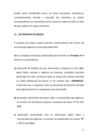 35
Estado serão considerados como um único anunciante, somando-se,
cumulativamente, durante a execução dos Contratos, os valores
correspondentes ao investimento bruto anual em mídia de todos os lotes
de que a agência se sagrar vencedora.
11. DA PROPOSTA DE PREÇOS
A proposta de preços conterá quesitos representativos das formas de
remuneração vigentes no mercado publicitário.
11.1. A proposta de preços apresentada pela licitante no Envelope nº 4
deverá ser constituída de:
a) declaração da licitante de que, observando o disposto no item 10.1,
deste Edital, durante a vigência do Contrato, concederá desconto
(declarado em valor numérico) sobre os preços dos serviços previstos
na Tabela Referencial de Preços nº 39, emitida pelo SINAPRO/SC.
Lembrando que o respectivo valor do percentual de desconto ofertado
pela agência deverá ser consignado nessa declaração;
b) declaração oferecendo descontos sobre a remuneração das agências,
no tocante aos honorários especiais, constantes da alínea “c” do item
10.1;
c) declaração concordando com os percentuais legais sobre a
remuneração das agências, no tocante ao especificado nas alíneas “b”
e “d” do item 10.1;
 