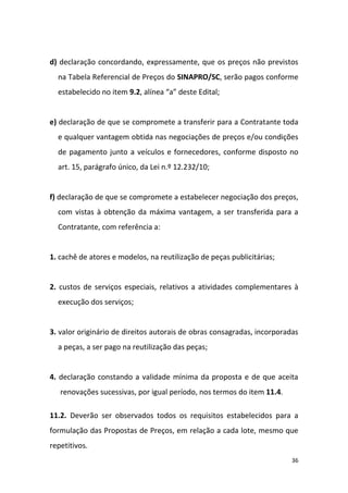 36
d) declaração concordando, expressamente, que os preços não previstos
na Tabela Referencial de Preços do SINAPRO/SC, serão pagos conforme
estabelecido no item 9.2, alínea “a” deste Edital;
e) declaração de que se compromete a transferir para a Contratante toda
e qualquer vantagem obtida nas negociações de preços e/ou condições
de pagamento junto a veículos e fornecedores, conforme disposto no
art. 15, parágrafo único, da Lei n.º 12.232/10;
f) declaração de que se compromete a estabelecer negociação dos preços,
com vistas à obtenção da máxima vantagem, a ser transferida para a
Contratante, com referência a:
1. cachê de atores e modelos, na reutilização de peças publicitárias;
2. custos de serviços especiais, relativos a atividades complementares à
execução dos serviços;
3. valor originário de direitos autorais de obras consagradas, incorporadas
a peças, a ser pago na reutilização das peças;
4. declaração constando a validade mínima da proposta e de que aceita
renovações sucessivas, por igual período, nos termos do item 11.4.
11.2. Deverão ser observados todos os requisitos estabelecidos para a
formulação das Propostas de Preços, em relação a cada lote, mesmo que
repetitivos.
 