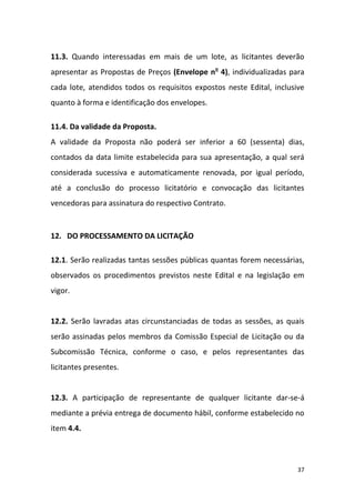 37
11.3. Quando interessadas em mais de um lote, as licitantes deverão
apresentar as Propostas de Preços (Envelope no
4), individualizadas para
cada lote, atendidos todos os requisitos expostos neste Edital, inclusive
quanto à forma e identificação dos envelopes.
11.4. Da validade da Proposta.
A validade da Proposta não poderá ser inferior a 60 (sessenta) dias,
contados da data limite estabelecida para sua apresentação, a qual será
considerada sucessiva e automaticamente renovada, por igual período,
até a conclusão do processo licitatório e convocação das licitantes
vencedoras para assinatura do respectivo Contrato.
12. DO PROCESSAMENTO DA LICITAÇÃO
12.1. Serão realizadas tantas sessões públicas quantas forem necessárias,
observados os procedimentos previstos neste Edital e na legislação em
vigor.
12.2. Serão lavradas atas circunstanciadas de todas as sessões, as quais
serão assinadas pelos membros da Comissão Especial de Licitação ou da
Subcomissão Técnica, conforme o caso, e pelos representantes das
licitantes presentes.
12.3. A participação de representante de qualquer licitante dar-se-á
mediante a prévia entrega de documento hábil, conforme estabelecido no
item 4.4.
 
