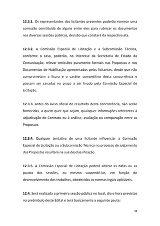 38
12.3.1. Os representantes das licitantes presentes poderão nomear uma
comissão constituída de alguns entre eles para rubricar os documentos
nas diversas sessões públicas, decisão que constará da respectiva ata.
12.3.2. A Comissão Especial de Licitação e a Subcomissão Técnica,
conforme o caso, poderão, no interesse da Secretaria de Estado da
Comunicação, relevar omissões puramente formais nas Propostas e nos
Documentos de Habilitação apresentados pelas licitantes, desde que não
comprometam a lisura e o caráter competitivo desta concorrência e
possam ser sanadas no prazo a ser fixado pela Comissão Especial de
Licitação.
12.3.3. Antes do aviso oficial do resultado desta concorrência, não serão
fornecidas, a quem quer que sejam, quaisquer informações referentes à
adjudicação do Contrato ou à análise, avaliação ou comparação entre as
Propostas.
12.3.4. Qualquer tentativa de uma licitante influenciar a Comissão
Especial de Licitação ou a Subcomissão Técnica no processo de julgamento
das Propostas resultará na sua desclassificação.
12.3.5. A Comissão Especial de Licitação poderá alterar as datas ou as
pautas das sessões, ou mesmo suspendê-las, em função do
desenvolvimento dos trabalhos, obedecidas as normas legais aplicáveis.
12.4. Será realizada a primeira sessão pública no local, dia e hora previstos
no preâmbulo deste Edital e terá basicamente a seguinte pauta:
 