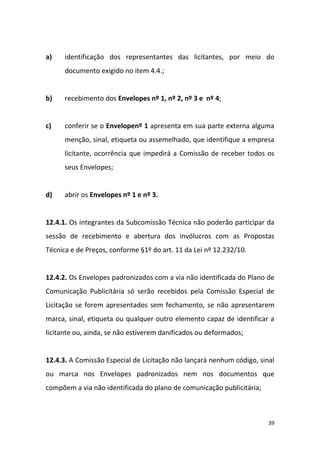 39
a) identificação dos representantes das licitantes, por meio do
documento exigido no item 4.4.;
b) recebimento dos Envelopes nº 1, nº 2, nº 3 e nº 4;
c) conferir se o Envelopenº 1 apresenta em sua parte externa alguma
menção, sinal, etiqueta ou assemelhado, que identifique a empresa
licitante, ocorrência que impedirá a Comissão de receber todos os
seus Envelopes;
d) abrir os Envelopes nº 1 e nº 3.
12.4.1. Os integrantes da Subcomissão Técnica não poderão participar da
sessão de recebimento e abertura dos invólucros com as Propostas
Técnica e de Preços, conforme §1º do art. 11 da Lei nº 12.232/10.
12.4.2. Os Envelopes padronizados com a via não identificada do Plano de
Comunicação Publicitária só serão recebidos pela Comissão Especial de
Licitação se forem apresentados sem fechamento, se não apresentarem
marca, sinal, etiqueta ou qualquer outro elemento capaz de identificar a
licitante ou, ainda, se não estiverem danificados ou deformados;
12.4.3. A Comissão Especial de Licitação não lançará nenhum código, sinal
ou marca nos Envelopes padronizados nem nos documentos que
compõem a via não identificada do plano de comunicação publicitária;
 