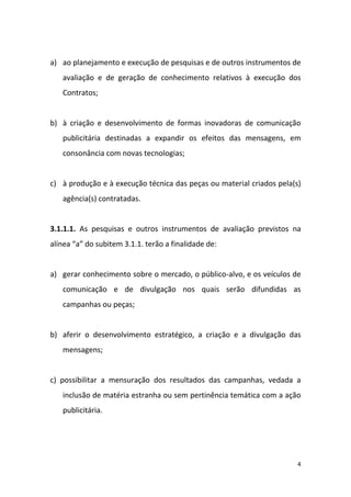 4
a) ao planejamento e execução de pesquisas e de outros instrumentos de
avaliação e de geração de conhecimento relativos à execução dos
Contratos;
b) à criação e desenvolvimento de formas inovadoras de comunicação
publicitária destinadas a expandir os efeitos das mensagens, em
consonância com novas tecnologias;
c) à produção e à execução técnica das peças ou material criados pela(s)
agência(s) contratadas.
3.1.1.1. As pesquisas e outros instrumentos de avaliação previstos na
alínea “a” do subitem 3.1.1. terão a finalidade de:
a) gerar conhecimento sobre o mercado, o público-alvo, e os veículos de
comunicação e de divulgação nos quais serão difundidas as
campanhas ou peças;
b) aferir o desenvolvimento estratégico, a criação e a divulgação das
mensagens;
c) possibilitar a mensuração dos resultados das campanhas, vedada a
inclusão de matéria estranha ou sem pertinência temática com a ação
publicitária.
 