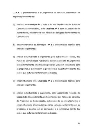 40
12.4.4. O processamento e o julgamento da licitação obedecerão ao
seguinte procedimento:
a) abertura do Envelope nº 1, com a via não identificada do Plano de
Comunicação Publicitária, e do Envelope nº 3, com a Capacidade de
Atendimento, o Repertório e os Relatos de Soluções de Problemas de
Comunicação;
b) encaminhamento do Envelope nº 1 à Subcomissão Técnica para
análise e julgamento;
c) análise individualizada e julgamento, pela Subcomissão Técnica, dos
Planos de Comunicação Publicitária, elaboração da ata de julgamento
e encaminhamento à Comissão Especial de Licitação, juntamente com
as propostas, a planilha com as pontuações e a justificativa escrita das
razões que as fundamentaram em cada caso;
d) encaminhamento dos Envelopes nº 3 à Subcomissão Técnica para
análise e julgamento;
e) análise individualizada e julgamento, pela Subcomissão Técnica, da
Capacidade de Atendimento, do Repertório e dos Relatos de Soluções
de Problemas de Comunicação, elaboração da ata de julgamento e
encaminhamento à Comissão Especial de Licitação, juntamente com as
propostas, a planilha com as pontuações e a justificativa escrita das
razões que as fundamentaram em cada caso.
 