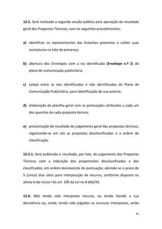 41
12.5. Será realizada a segunda sessão pública para apuração do resultado
geral das Propostas Técnicas, com os seguintes procedimentos:
a) identificar os representantes das licitantes presentes e colher suas
assinaturas na lista de presença;
b) abertura dos Envelopes com a via identificada (Envelope n.º 2) do
plano de comunicação publicitária;
c) cotejo entre as vias identificadas e não identificadas do Plano de
Comunicação Publicitária, para identificação de sua autoria;
d) elaboração de planilha geral com as pontuações atribuídas a cada um
dos quesitos de cada proposta técnica;
e) proclamação do resultado do julgamento geral das propostas técnicas,
registrando-se em ata as propostas desclassificadas e a ordem de
classificação.
12.5.1. Será publicado o resultado, por lote, do julgamento das Propostas
Técnicas com a indicação dos proponentes desclassificados e dos
classificados, em ordem decrescente de pontuação, abrindo-se o prazo de
5 (cinco) dias úteis para interposição de recurso, conforme disposto na
alínea b do inciso I do art. 109 da Lei no 8.666/93.
12.6. Não tendo sido interposto recurso, ou tendo havido a sua
desistência ou, ainda, tendo sido julgados os recursos interpostos, serão
 