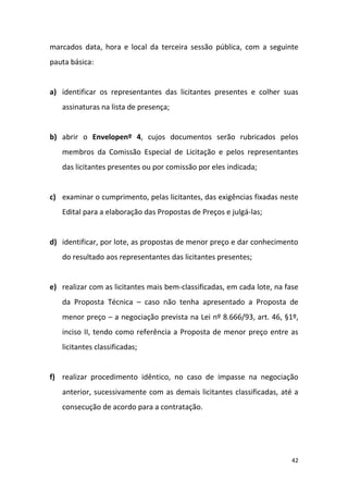 42
marcados data, hora e local da terceira sessão pública, com a seguinte
pauta básica:
a) identificar os representantes das licitantes presentes e colher suas
assinaturas na lista de presença;
b) abrir o Envelopenº 4, cujos documentos serão rubricados pelos
membros da Comissão Especial de Licitação e pelos representantes
das licitantes presentes ou por comissão por eles indicada;
c) examinar o cumprimento, pelas licitantes, das exigências fixadas neste
Edital para a elaboração das Propostas de Preços e julgá-las;
d) identificar, por lote, as propostas de menor preço e dar conhecimento
do resultado aos representantes das licitantes presentes;
e) realizar com as licitantes mais bem-classificadas, em cada lote, na fase
da Proposta Técnica – caso não tenha apresentado a Proposta de
menor preço – a negociação prevista na Lei nº 8.666/93, art. 46, §1º,
inciso II, tendo como referência a Proposta de menor preço entre as
licitantes classificadas;
f) realizar procedimento idêntico, no caso de impasse na negociação
anterior, sucessivamente com as demais licitantes classificadas, até a
consecução de acordo para a contratação.
 