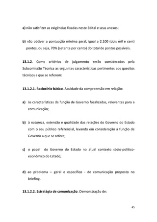 45
a) não satisfizer as exigências fixadas neste Edital e seus anexos;
b) não obtiver a pontuação mínima geral, igual a 2.100 (dois mil e cem)
pontos, ou seja, 70% (setenta por cento) do total de pontos possíveis.
13.1.2. Como critérios de julgamento serão considerados pela
Subcomissão Técnica as seguintes características pertinentes aos quesitos
técnicos a que se referem:
13.1.2.1. Raciocínio básico. Acuidade da compreensão em relação:
a) às características da função de Governo focalizadas, relevantes para a
comunicação;
b) à natureza, extensão e qualidade das relações do Governo do Estado
com o seu público referencial, levando em consideração a função de
Governo a que se refere;
c) o papel do Governo do Estado no atual contexto sócio-político-
econômico do Estado;
d) ao problema – geral e específico - de comunicação proposto no
briefing.
13.1.2.2. Estratégia de comunicação. Demonstração de:
 