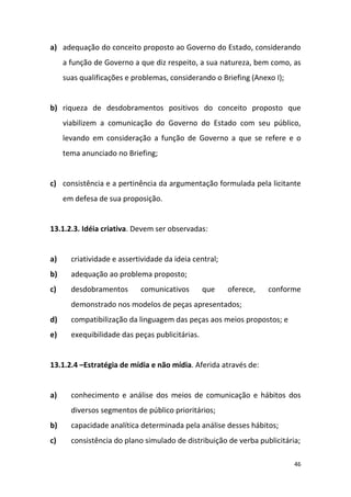 46
a) adequação do conceito proposto ao Governo do Estado, considerando
a função de Governo a que diz respeito, a sua natureza, bem como, as
suas qualificações e problemas, considerando o Briefing (Anexo I);
b) riqueza de desdobramentos positivos do conceito proposto que
viabilizem a comunicação do Governo do Estado com seu público,
levando em consideração a função de Governo a que se refere e o
tema anunciado no Briefing;
c) consistência e a pertinência da argumentação formulada pela licitante
em defesa de sua proposição.
13.1.2.3. Idéia criativa. Devem ser observadas:
a) criatividade e assertividade da ideia central;
b) adequação ao problema proposto;
c) desdobramentos comunicativos que oferece, conforme
demonstrado nos modelos de peças apresentados;
d) compatibilização da linguagem das peças aos meios propostos; e
e) exequibilidade das peças publicitárias.
13.1.2.4 –Estratégia de mídia e não mídia. Aferida através de:
a) conhecimento e análise dos meios de comunicação e hábitos dos
diversos segmentos de público prioritários;
b) capacidade analítica determinada pela análise desses hábitos;
c) consistência do plano simulado de distribuição de verba publicitária;
 