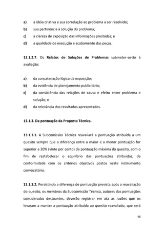 48
a) a idéia criativa e sua correlação ao problema a ser resolvido;
b) sua pertinência à solução do problema;
c) a clareza de exposição das informações prestadas; e
d) a qualidade de execução e acabamento das peças.
13.1.2.7. Os Relatos de Soluções de Problemas submeter-se-ão à
avaliação:
a) da concatenação lógica da exposição;
b) da evidência de planejamento publicitário;
c) da consistência das relações de causa e efeito entre problema e
solução; e
d) da relevância dos resultados apresentados.
13.1.3. Da pontuação da Proposta Técnica.
13.1.3.1. A Subcomissão Técnica reavaliará a pontuação atribuída a um
quesito sempre que a diferença entre a maior e a menor pontuação for
superior a 20% (vinte por cento) da pontuação máxima do quesito, com o
fim de restabelecer o equilíbrio das pontuações atribuídas, de
conformidade com os critérios objetivos postos neste instrumento
convocatório.
13.1.3.2. Persistindo a diferença de pontuação prevista após a reavaliação
do quesito, os membros da Subcomissão Técnica, autores das pontuações
consideradas destoantes, deverão registrar em ata as razões que os
levaram a manter a pontuação atribuída ao quesito reavaliado, que será
 