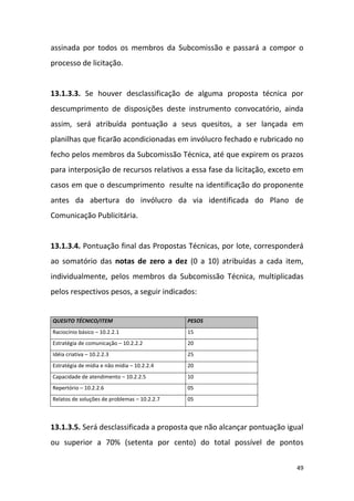 49
assinada por todos os membros da Subcomissão e passará a compor o
processo de licitação.
13.1.3.3. Se houver desclassificação de alguma proposta técnica por
descumprimento de disposições deste instrumento convocatório, ainda
assim, será atribuída pontuação a seus quesitos, a ser lançada em
planilhas que ficarão acondicionadas em invólucro fechado e rubricado no
fecho pelos membros da Subcomissão Técnica, até que expirem os prazos
para interposição de recursos relativos a essa fase da licitação, exceto em
casos em que o descumprimento resulte na identificação do proponente
antes da abertura do invólucro da via identificada do Plano de
Comunicação Publicitária.
13.1.3.4. Pontuação final das Propostas Técnicas, por lote, corresponderá
ao somatório das notas de zero a dez (0 a 10) atribuídas a cada item,
individualmente, pelos membros da Subcomissão Técnica, multiplicadas
pelos respectivos pesos, a seguir indicados:
QUESITO TÉCNICO/ITEM PESOS
Raciocínio básico – 10.2.2.1 15
Estratégia de comunicação – 10.2.2.2 20
Idéia criativa – 10.2.2.3 25
Estratégia de mídia e não mídia – 10.2.2.4 20
Capacidade de atendimento – 10.2.2.5 10
Repertório – 10.2.2.6 05
Relatos de soluções de problemas – 10.2.2.7 05
13.1.3.5. Será desclassificada a proposta que não alcançar pontuação igual
ou superior a 70% (setenta por cento) do total possível de pontos
 