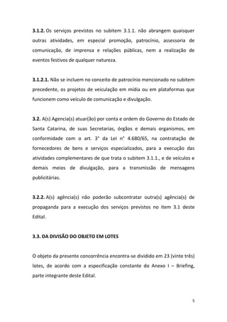 5
3.1.2. Os serviços previstos no subitem 3.1.1. não abrangem quaisquer
outras atividades, em especial promoção, patrocínio, assessoria de
comunicação, de imprensa e relações públicas, nem a realização de
eventos festivos de qualquer natureza.
3.1.2.1. Não se incluem no conceito de patrocínio mencionado no subitem
precedente, os projetos de veiculação em mídia ou em plataformas que
funcionem como veículo de comunicação e divulgação.
3.2. A(s) Agencia(s) atuar(ão) por conta e ordem do Governo do Estado de
Santa Catarina, de suas Secretarias, órgãos e demais organismos, em
conformidade com o art. 3° da Lei n° 4.680/65, na contratação de
fornecedores de bens e serviços especializados, para a execução das
atividades complementares de que trata o subitem 3.1.1., e de veículos e
demais meios de divulgação, para a transmissão de mensagens
publicitárias.
3.2.2. A(s) agência(s) não poderão subcontratar outra(s) agência(s) de
propaganda para a execução dos serviços previstos no item 3.1 deste
Edital.
3.3. DA DIVISÃO DO OBJETO EM LOTES
O objeto da presente concorrência encontra-se dividido em 23 (vinte três)
lotes, de acordo com a especificação constante do Anexo I – Briefing,
parte integrante deste Edital.
 