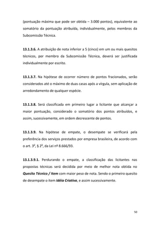 50
(pontuação máxima que pode ser obtida – 3.000 pontos), equivalente ao
somatório da pontuação atribuída, individualmente, pelos membros da
Subcomissão Técnica.
13.1.3.6. A atribuição de nota inferior a 5 (cinco) em um ou mais quesitos
técnicos, por membro da Subcomissão Técnica, deverá ser justificada
individualmente por escrito.
13.1.3.7. Na hipótese de ocorrer número de pontos fracionados, serão
considerados até o máximo de duas casas após a vírgula, sem aplicação de
arredondamento de qualquer espécie.
13.1.3.8. Será classificada em primeiro lugar a licitante que alcançar a
maior pontuação, considerado o somatório dos pontos atribuídos, e
assim, sucessivamente, em ordem decrescente de pontos.
13.1.3.9. Na hipótese de empate, o desempate se verificará pela
preferência dos serviços prestados por empresa brasileira, de acordo com
o art. 3o
, § 2o
, da Lei nº 8.666/93.
13.1.3.9.1. Perdurando o empate, a classificação das licitantes nas
propostas técnicas será decidida por meio de melhor nota obtida no
Quesito Técnico / Item com maior peso de nota. Sendo o primeiro quesito
de desempate o item Idéia Criativa, e assim sucessivamente.
 