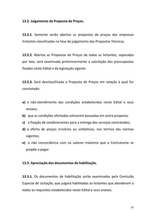 51
13.2. Julgamento da Proposta de Preços.
13.2.1. Somente serão abertas as propostas de preços das empresas
licitantes classificadas na fase de julgamento das Propostas Técnicas.
13.2.2. Abertas as Propostas de Preços de todas as licitantes, separadas
por lote, será examinada preliminarmente a satisfação dos pressupostos
fixados neste Edital e da legislação vigente.
13.2.3. Será desclassificada a Proposta de Preços em relação à qual for
constatado:
a) o não-atendimento das condições estabelecidas neste Edital e seus
anexos;
b) que as condições ofertadas estiverem baseadas em outra proposta;
c) a fixação de condicionantes para a entrega dos serviços contratados;
d) a oferta de preços irrisórios ou simbólicos, nos termos das normas
vigentes;
e) a não concordância com os valores máximos que a Contratante se
propõe a pagar.
13.3. Apreciação dos documentos de habilitação.
13.3.1. Os documentos de habilitação serão examinados pela Comissão
Especial de Licitação, que julgará habilitadas as licitantes que atenderem a
todos os requisitos estabelecidos neste Edital e seus anexos.
 