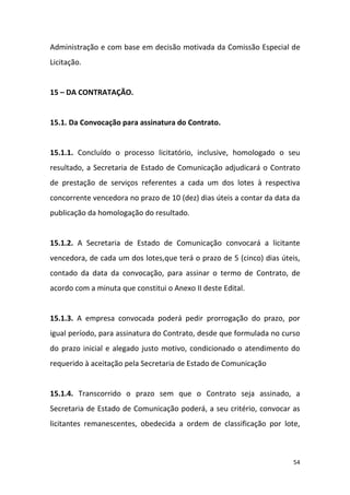 54
Administração e com base em decisão motivada da Comissão Especial de
Licitação.
15 – DA CONTRATAÇÃO.
15.1. Da Convocação para assinatura do Contrato.
15.1.1. Concluído o processo licitatório, inclusive, homologado o seu
resultado, a Secretaria de Estado de Comunicação adjudicará o Contrato
de prestação de serviços referentes a cada um dos lotes à respectiva
concorrente vencedora no prazo de 10 (dez) dias úteis a contar da data da
publicação da homologação do resultado.
15.1.2. A Secretaria de Estado de Comunicação convocará a licitante
vencedora, de cada um dos lotes,que terá o prazo de 5 (cinco) dias úteis,
contado da data da convocação, para assinar o termo de Contrato, de
acordo com a minuta que constitui o Anexo II deste Edital.
15.1.3. A empresa convocada poderá pedir prorrogação do prazo, por
igual período, para assinatura do Contrato, desde que formulada no curso
do prazo inicial e alegado justo motivo, condicionado o atendimento do
requerido à aceitação pela Secretaria de Estado de Comunicação
15.1.4. Transcorrido o prazo sem que o Contrato seja assinado, a
Secretaria de Estado de Comunicação poderá, a seu critério, convocar as
licitantes remanescentes, obedecida a ordem de classificação por lote,
 